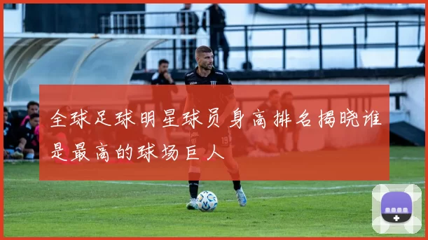 全球足球明星球员身高排名揭晓谁是最高的球场巨人