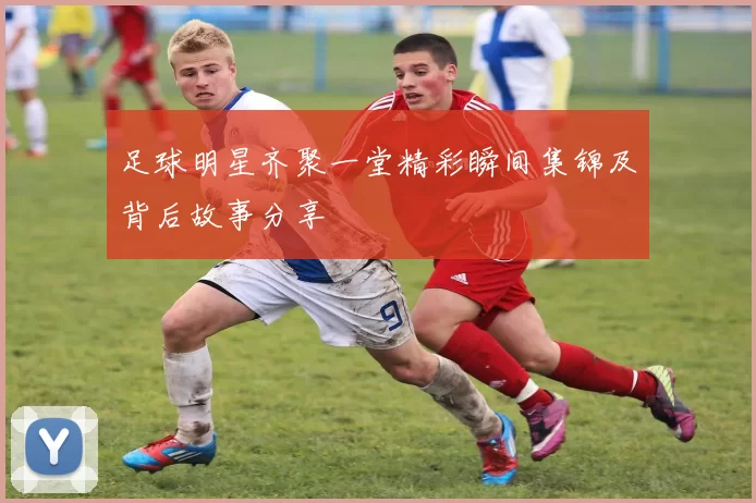 足球明星齐聚一堂精彩瞬间集锦及背后故事分享