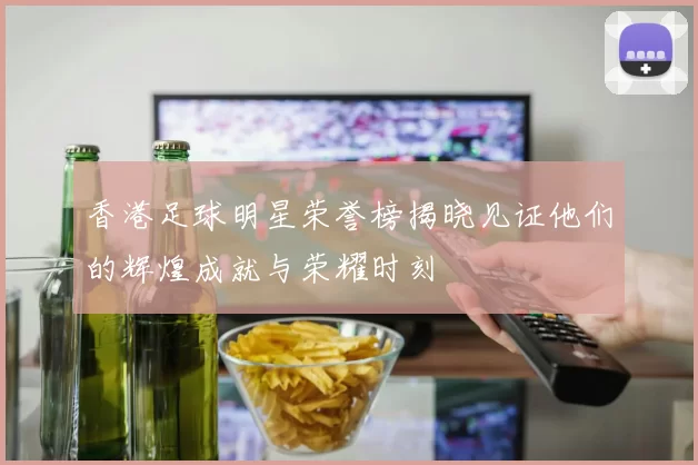 香港足球明星荣誉榜揭晓见证他们的辉煌成就与荣耀时刻
