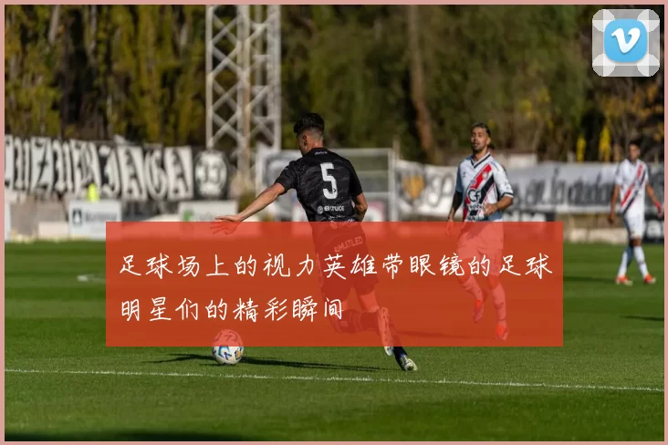 足球场上的视力英雄带眼镜的足球明星们的精彩瞬间