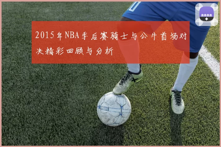 2015年NBA季后赛骑士与公牛首场对决精彩回顾与分析