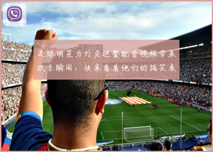 足球明星为外卖送餐配音视频带来欢乐瞬间，快来看看他们的搞笑表现吧