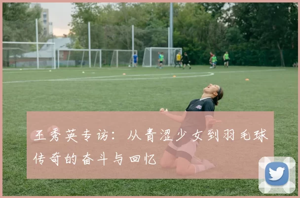 王秀英专访：从青涩少女到羽毛球传奇的奋斗与回忆