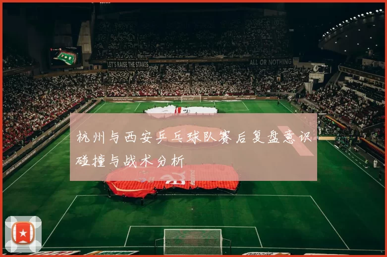 杭州与西安乒乓球队赛后复盘意识碰撞与战术分析