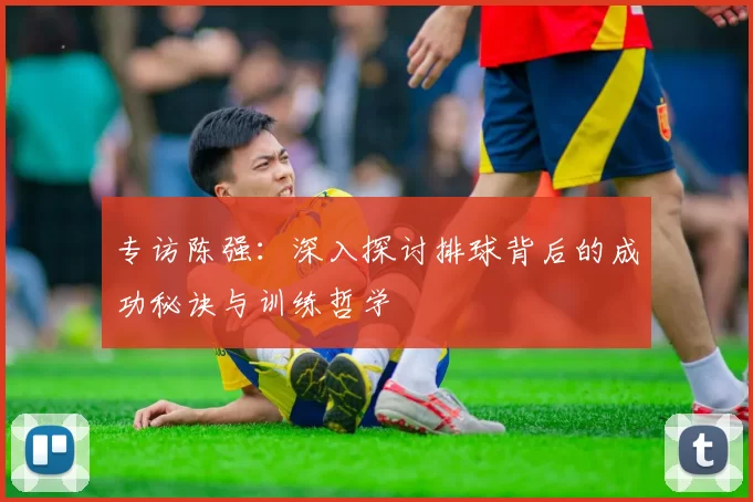 专访陈强：深入探讨排球背后的成功秘诀与训练哲学