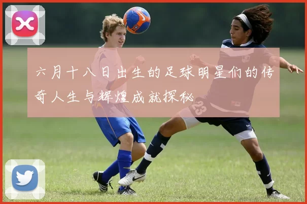 六月十八日出生的足球明星们的传奇人生与辉煌成就探秘