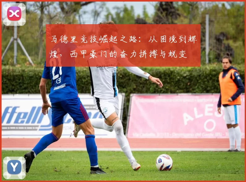 马德里竞技崛起之路：从困境到辉煌，西甲豪门的奋力拼搏与蜕变
