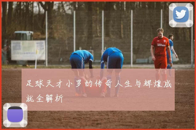 足球天才小罗的传奇人生与辉煌成就全解析