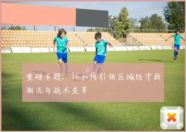 重磅专题：IG如何引领区域防守新潮流与战术变革