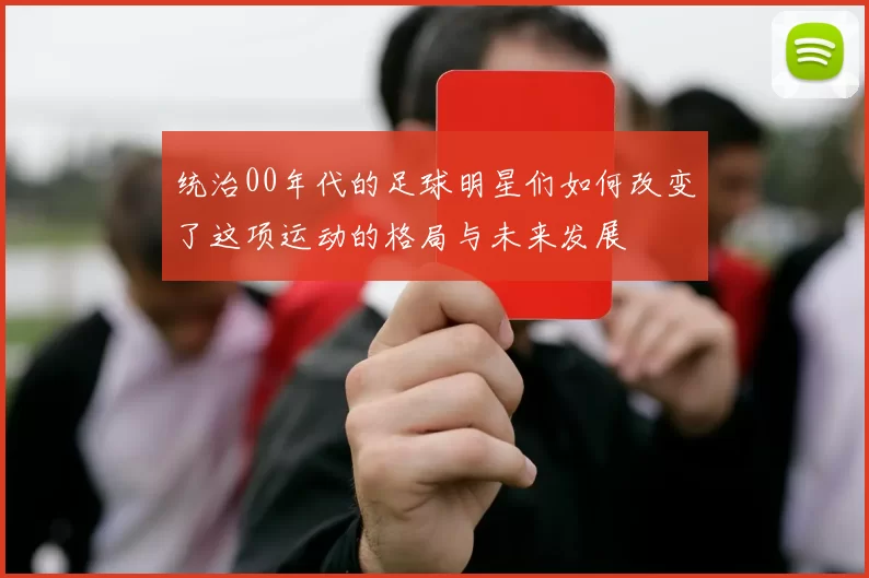 统治00年代的足球明星们如何改变了这项运动的格局与未来发展