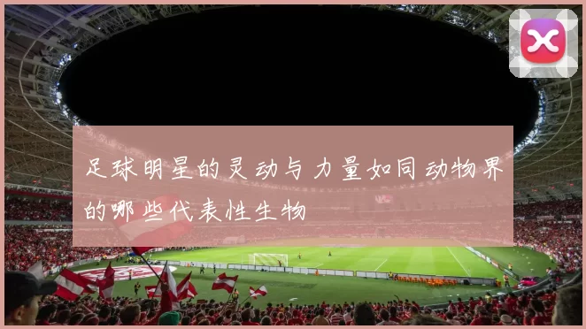 足球明星的灵动与力量如同动物界的哪些代表性生物