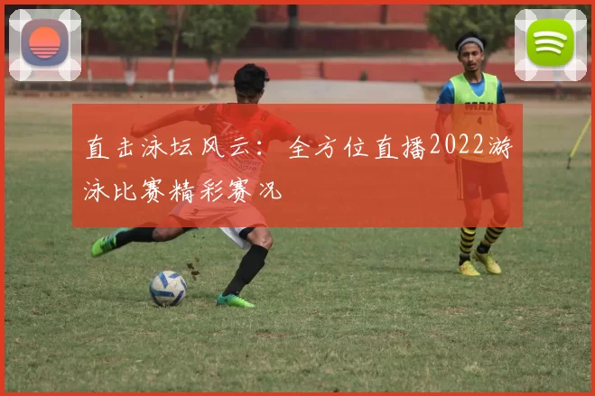 直击泳坛风云：全方位直播2022游泳比赛精彩赛况