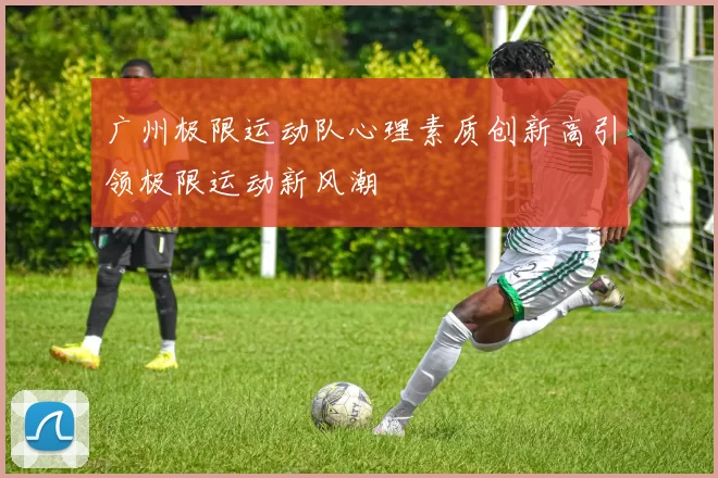 广州极限运动队心理素质创新高引领极限运动新风潮