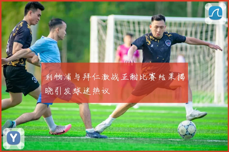 利物浦与拜仁激战正酣比赛结果揭晓引发球迷热议