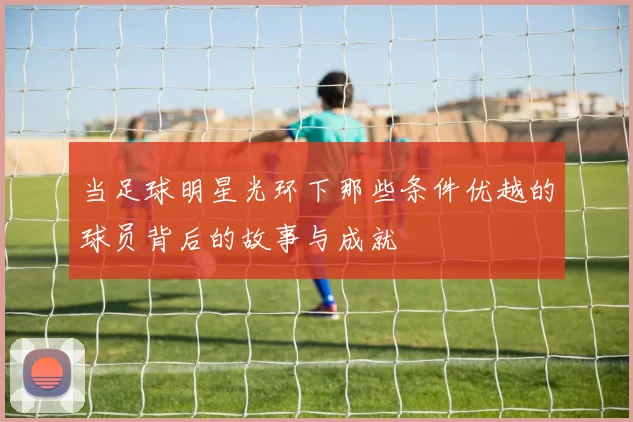 当足球明星光环下那些条件优越的球员背后的故事与成就