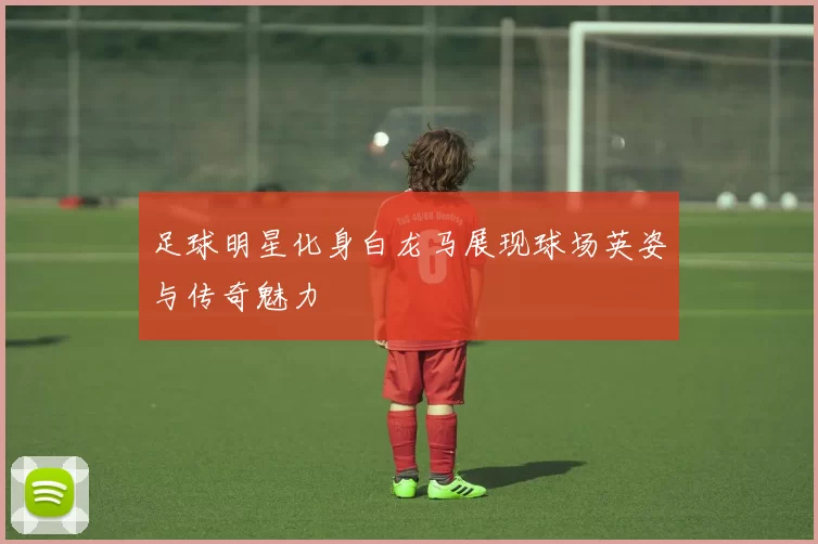 足球明星化身白龙马展现球场英姿与传奇魅力