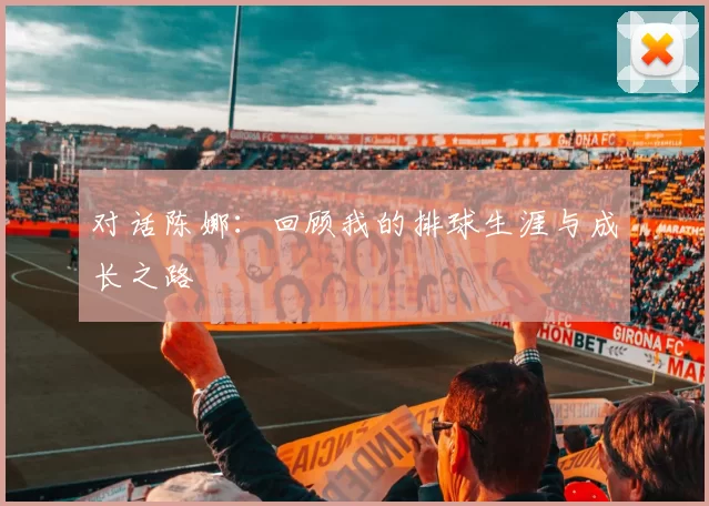 对话陈娜：回顾我的排球生涯与成长之路