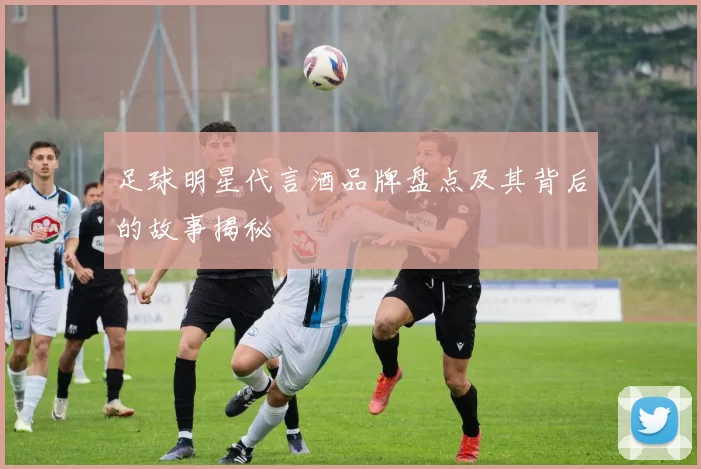 足球明星代言酒品牌盘点及其背后的故事揭秘
