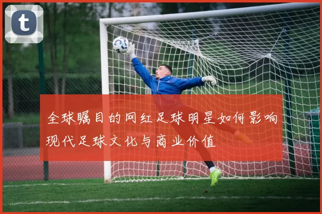 全球瞩目的网红足球明星如何影响现代足球文化与商业价值