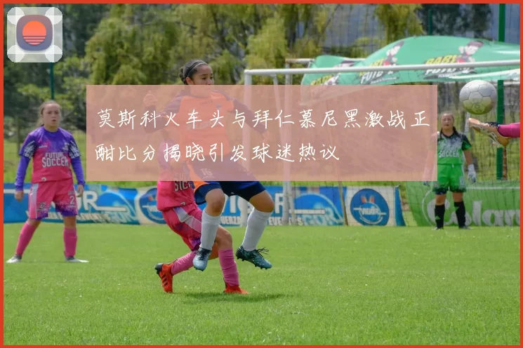 莫斯科火车头与拜仁慕尼黑激战正酣比分揭晓引发球迷热议