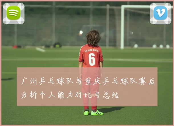 广州乒乓球队与重庆乒乓球队赛后分析个人能力对比与总结
