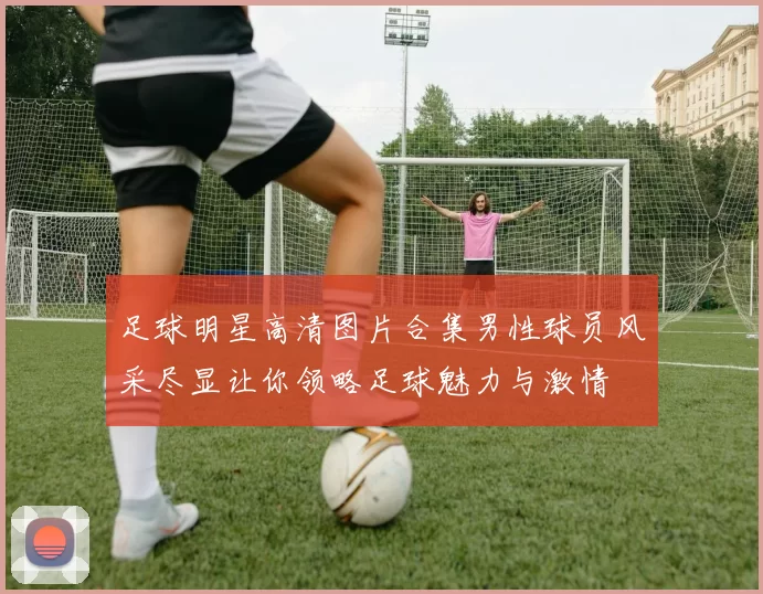 足球明星高清图片合集男性球员风采尽显让你领略足球魅力与激情