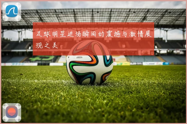 足球明星进场瞬间的震撼与激情展现之美