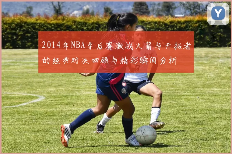 2014年NBA季后赛激战火箭与开拓者的经典对决回顾与精彩瞬间分析