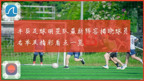 丰县足球明星队最新阵容揭晓球员名单及精彩看点一览