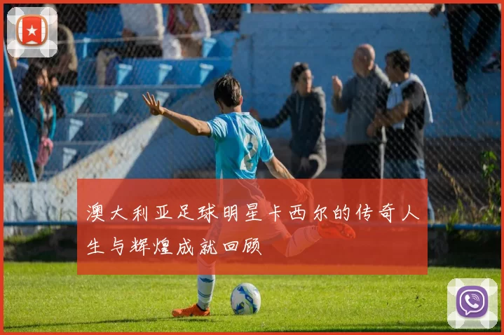 澳大利亚足球明星卡西尔的传奇人生与辉煌成就回顾