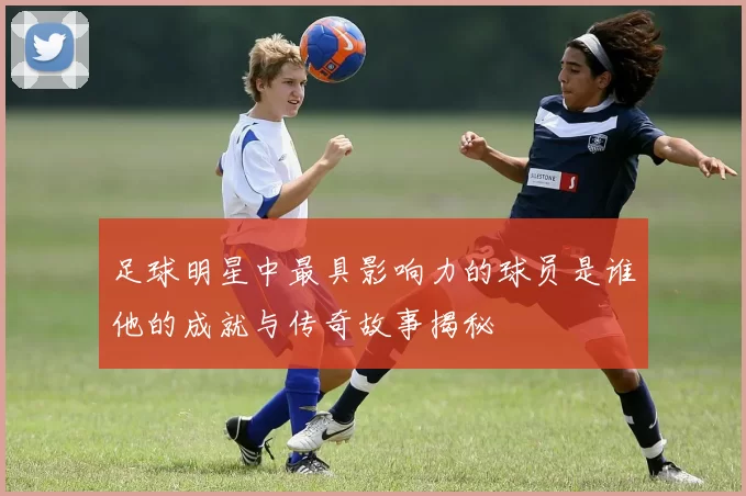 足球明星中最具影响力的球员是谁他的成就与传奇故事揭秘