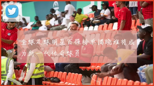 全球足球明星百强榜单揭晓谁将成为新一代传奇球员
