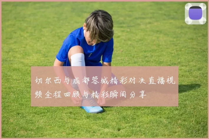切尔西与成都蓉城精彩对决直播视频全程回顾与精彩瞬间分享