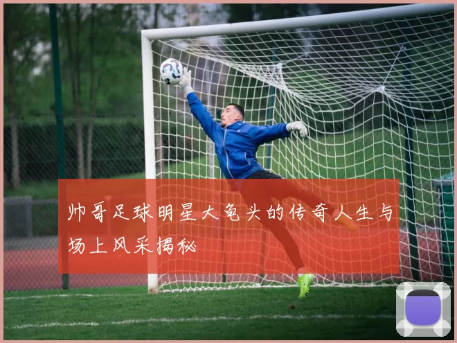 帅哥足球明星大龟头的传奇人生与场上风采揭秘