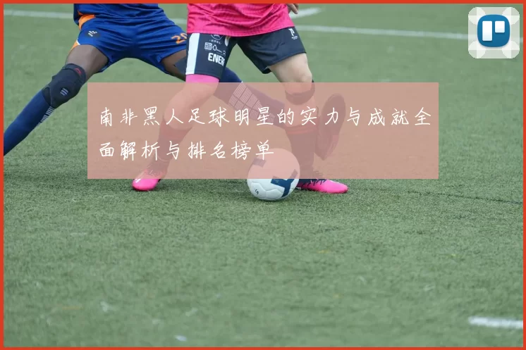 南非黑人足球明星的实力与成就全面解析与排名榜单