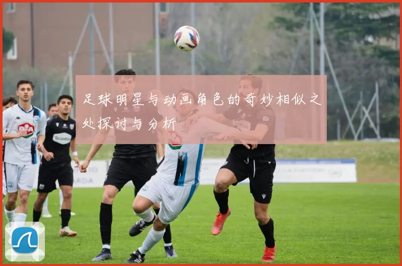 足球明星与动画角色的奇妙相似之处探讨与分析