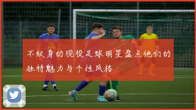 不纹身的现役足球明星盘点他们的独特魅力与个性风格