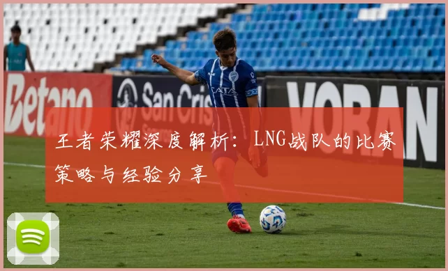 王者荣耀深度解析：LNG战队的比赛策略与经验分享