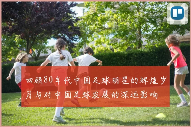 回顾80年代中国足球明星的辉煌岁月与对中国足球发展的深远影响