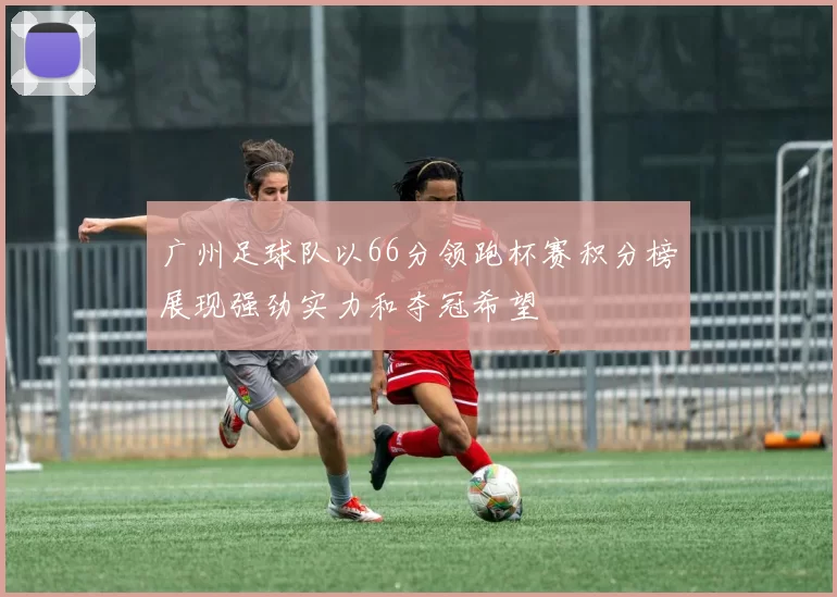 广州足球队以66分领跑杯赛积分榜展现强劲实力和夺冠希望
