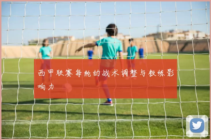 西甲联赛每轮的战术调整与教练影响力