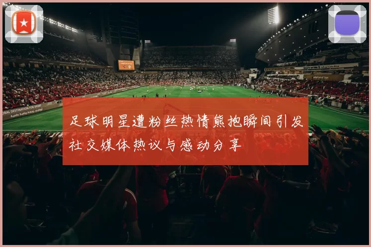 足球明星遭粉丝热情熊抱瞬间引发社交媒体热议与感动分享