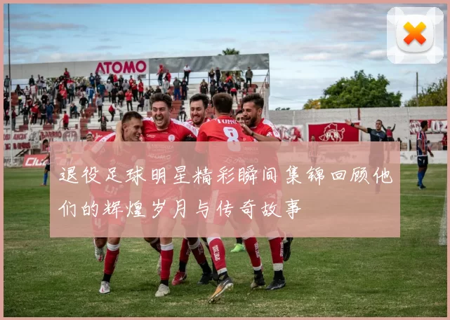 退役足球明星精彩瞬间集锦回顾他们的辉煌岁月与传奇故事