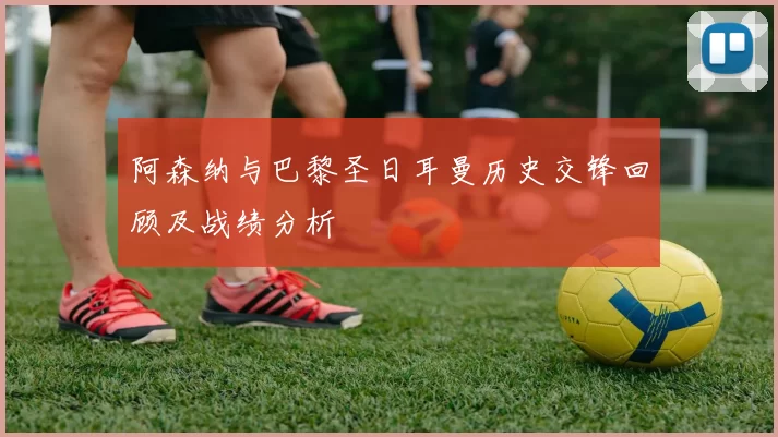 阿森纳与巴黎圣日耳曼历史交锋回顾及战绩分析