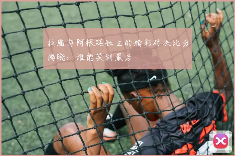 拉腊与阿根廷独立的精彩对决比分揭晓，谁能笑到最后