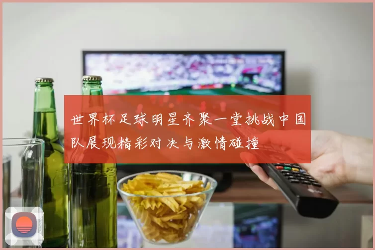 世界杯足球明星齐聚一堂挑战中国队展现精彩对决与激情碰撞