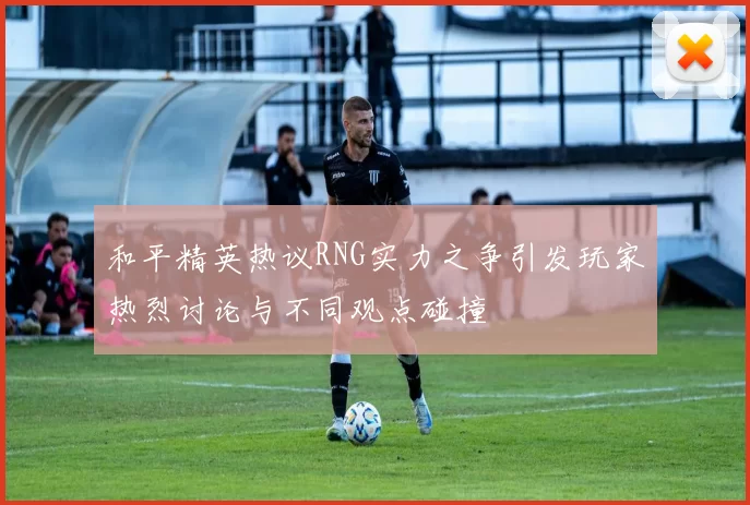 和平精英热议RNG实力之争引发玩家热烈讨论与不同观点碰撞