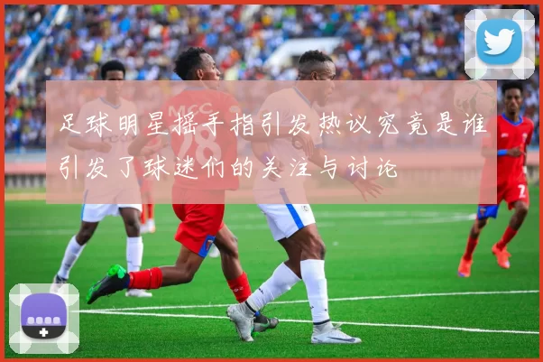 足球明星摇手指引发热议究竟是谁引发了球迷们的关注与讨论