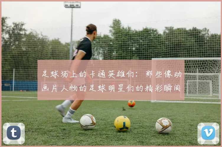 足球场上的卡通英雄们：那些像动画片人物的足球明星们的精彩瞬间