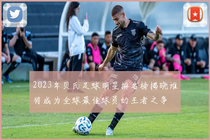 2023年贝氏足球明星排名榜揭晓谁将成为全球最佳球员的王者之争